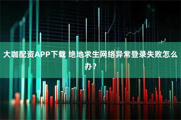 大咖配资APP下载 绝地求生网络异常登录失败怎么办？