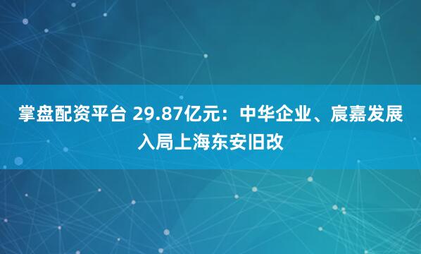 掌盘配资平台 29.87亿元：中华企业、宸嘉发展入局上海东安旧改