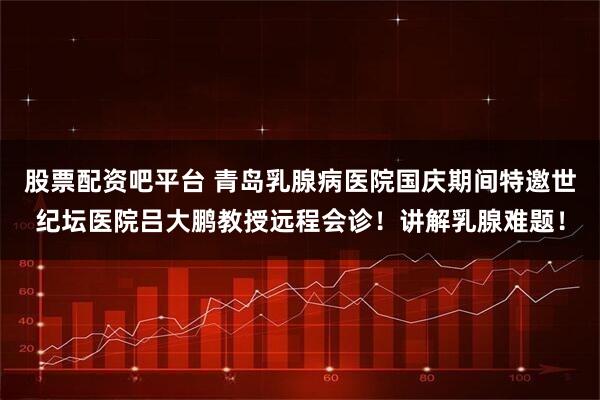 股票配资吧平台 青岛乳腺病医院国庆期间特邀世纪坛医院吕大鹏教授远程会诊！讲解乳腺难题！