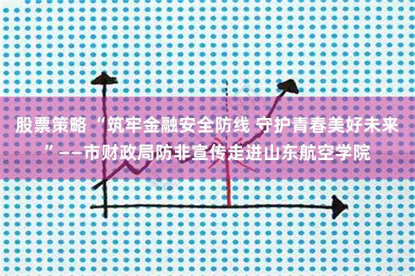 股票策略 “筑牢金融安全防线 守护青春美好未来”——市财政局防非宣传走进山东航空学院