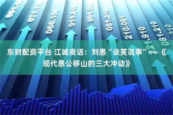 东财配资平台 江城夜话：刘愚“谈笑说事”——《现代愚公移山的三大冲动》