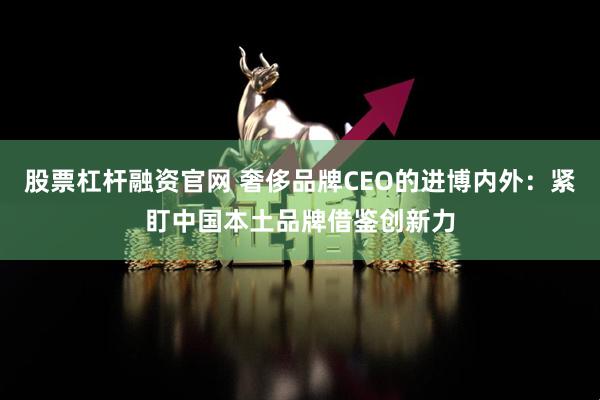 股票杠杆融资官网 奢侈品牌CEO的进博内外：紧盯中国本土品牌借鉴创新力