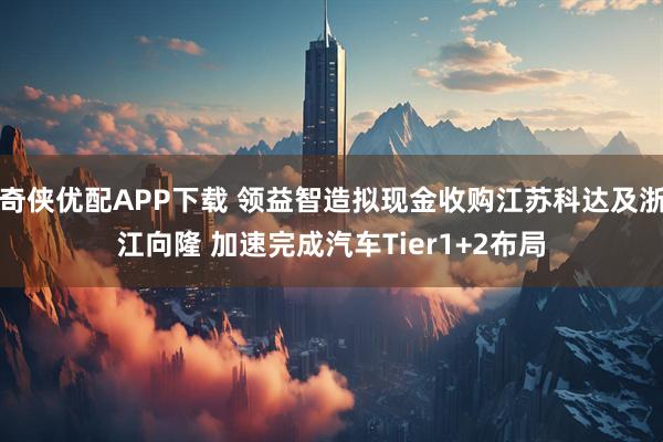 奇侠优配APP下载 领益智造拟现金收购江苏科达及浙江向隆 加速完成汽车Tier1+2布局