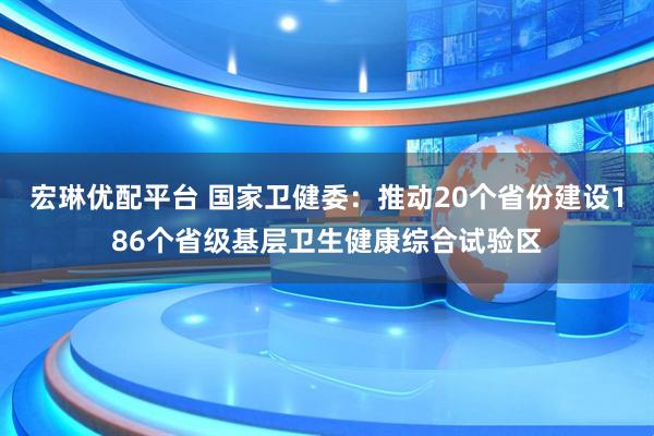 宏琳优配平台 国家卫健委:推动20个省份建设186个省级基层卫生健康综合试验区