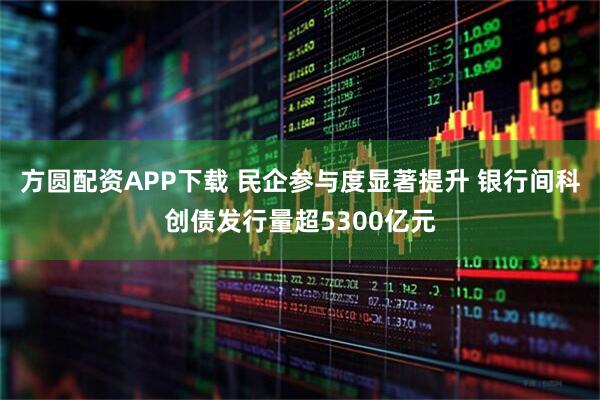 方圆配资APP下载 民企参与度显著提升 银行间科创债发行量超5300亿元