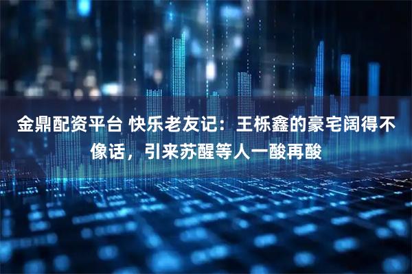 金鼎配资平台 快乐老友记：王栎鑫的豪宅阔得不像话，引来苏醒等人一酸再酸