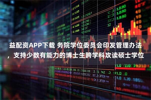 益配资APP下载 务院学位委员会印发管理办法，支持少数有能力的博士生跨学科攻读硕士学位