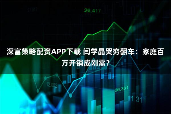 深富策略配资APP下载 闫学晶哭穷翻车：家庭百万开销成刚需？