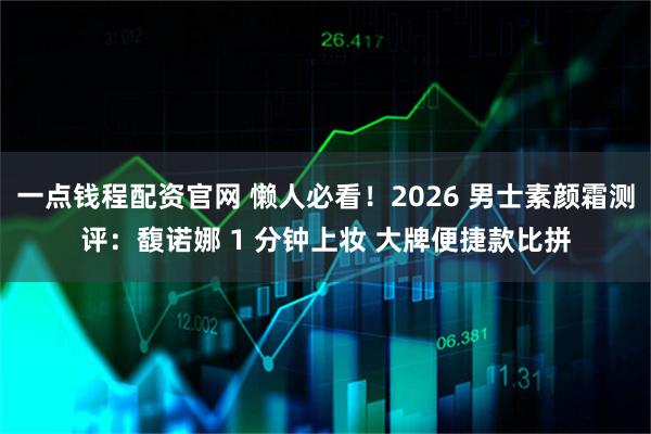 一点钱程配资官网 懒人必看！2026 男士素颜霜测评：馥诺娜 1 分钟上妆 大牌便捷款比拼