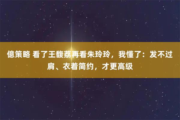 億策略 看了王馥荔再看朱玲玲，我懂了：发不过肩、衣着简约，才更高级