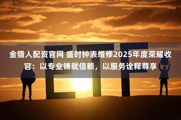 金猎人配资官网 盛时钟表维修2025年度荣耀收官：以专业铸就信赖，以服务诠释尊享