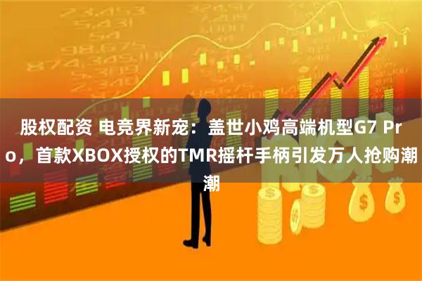 股权配资 电竞界新宠：盖世小鸡高端机型G7 Pro，首款XBOX授权的TMR摇杆手柄引发万人抢购潮