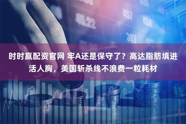 时时赢配资官网 牢A还是保守了？高达脂肪填进活人胸，美国斩杀线不浪费一粒耗材