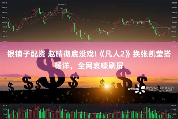 银铺子配资 赵晴彻底没戏!《凡人2》换张凯莹搭杨洋，全网哀嚎刷屏