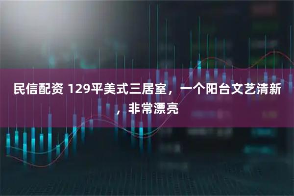 民信配资 129平美式三居室，一个阳台文艺清新，非常漂亮