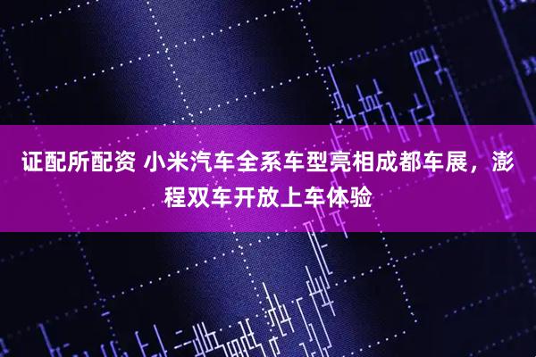 证配所配资 小米汽车全系车型亮相成都车展，澎程双车开放上车体验