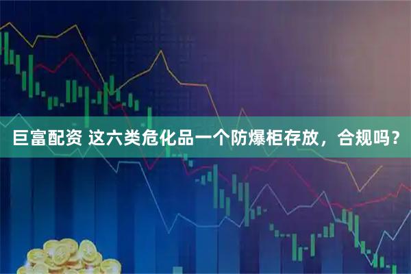巨富配资 这六类危化品一个防爆柜存放，合规吗？