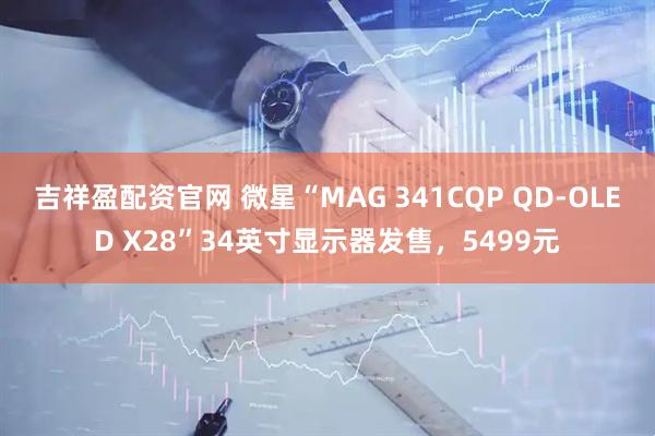 吉祥盈配资官网 微星“MAG 341CQP QD-OLED X28”34英寸显示器发售,5499元