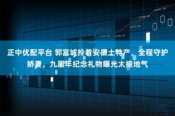 正中优配平台 郭富城拎着安徽土特产，全程守护娇妻，九周年纪念礼物曝光太接地气